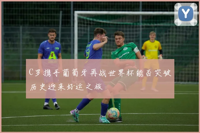 C罗携手葡萄牙再战世界杯能否突破历史迎来好运之旅