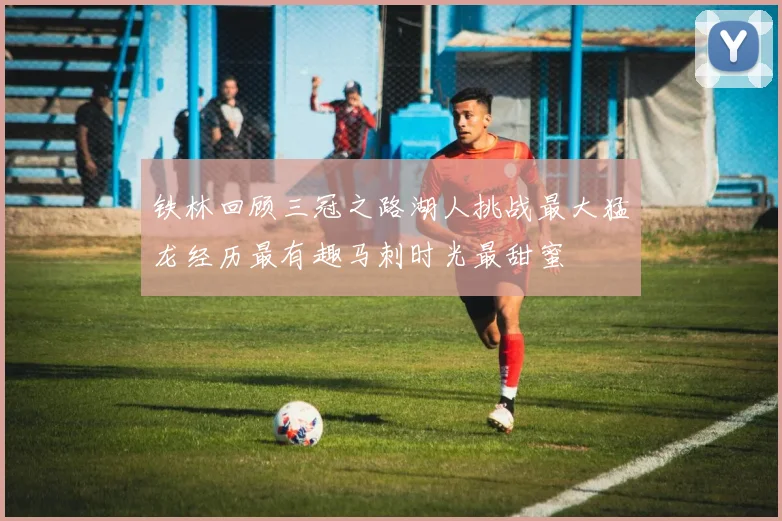 铁林回顾三冠之路湖人挑战最大猛龙经历最有趣马刺时光最甜蜜