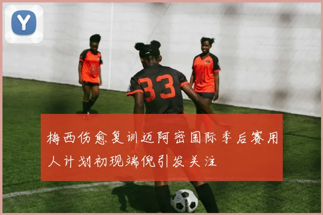 梅西伤愈复训迈阿密国际季后赛用人计划初现端倪引发关注