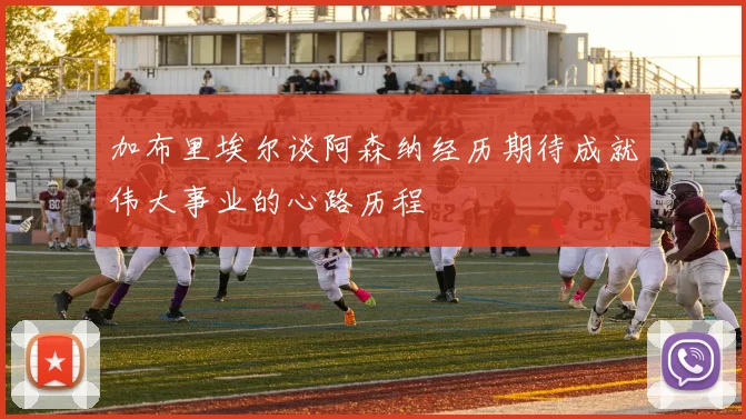 加布里埃尔谈阿森纳经历期待成就伟大事业的心路历程