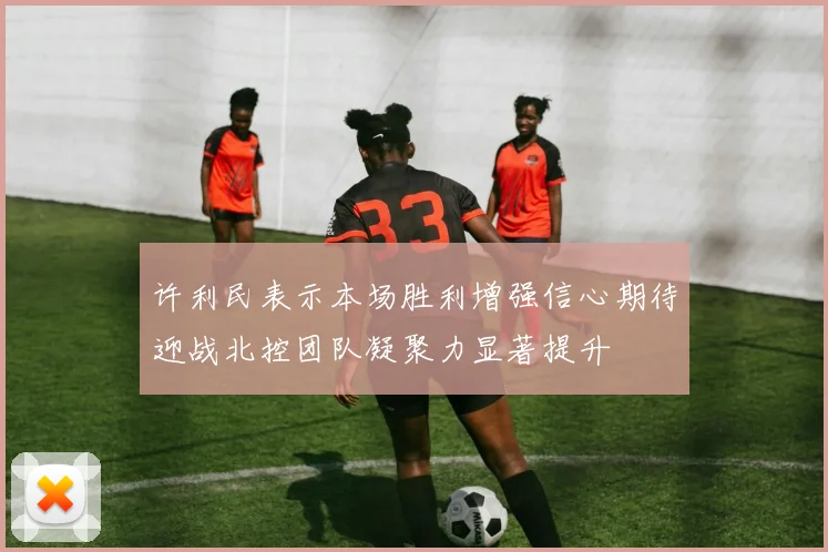 许利民表示本场胜利增强信心期待迎战北控团队凝聚力显著提升