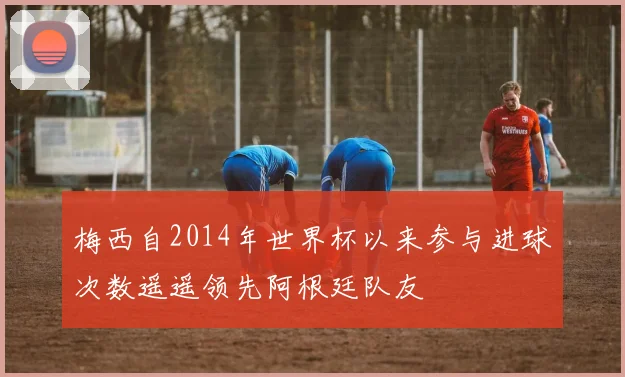 梅西自2014年世界杯以来参与进球次数遥遥领先阿根廷队友