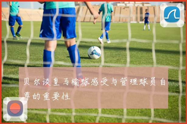 贝尔谈皇马输球感受与管理球员自尊的重要性