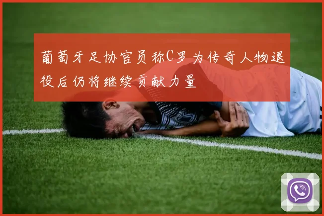 葡萄牙足协官员称C罗为传奇人物退役后仍将继续贡献力量