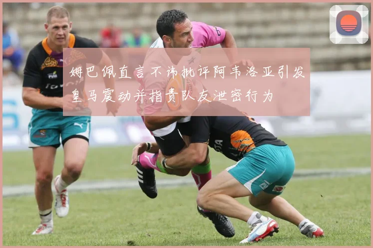 姆巴佩直言不讳批评阿韦洛亚引发皇马震动并指责队友泄密行为