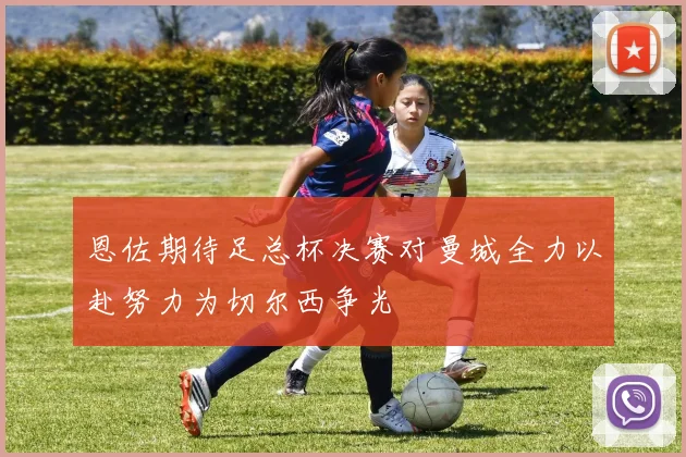 恩佐期待足总杯决赛对曼城全力以赴努力为切尔西争光