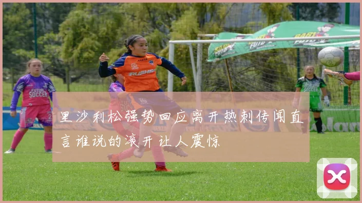 里沙利松强势回应离开热刺传闻直言谁说的滚开让人震惊
