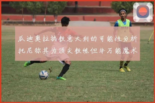 瓜迪奥拉执教意大利的可能性分析托尼称其为顶尖教练但非万能魔术师