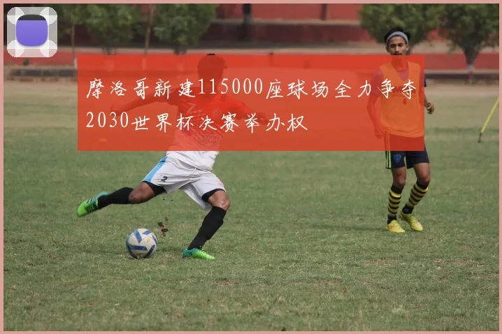 摩洛哥新建115000座球场全力争夺2030世界杯决赛举办权