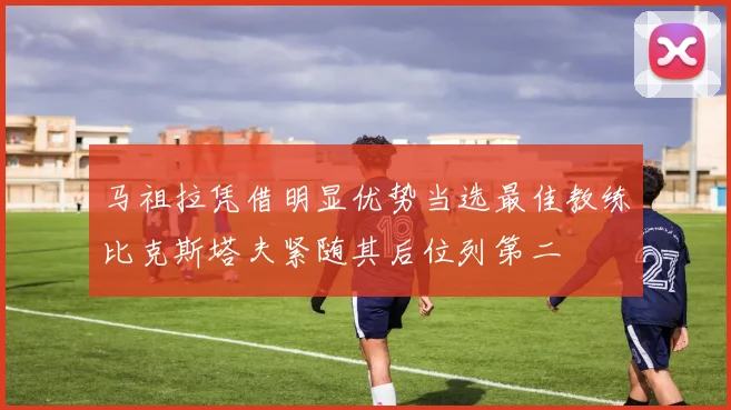马祖拉凭借明显优势当选最佳教练比克斯塔夫紧随其后位列第二