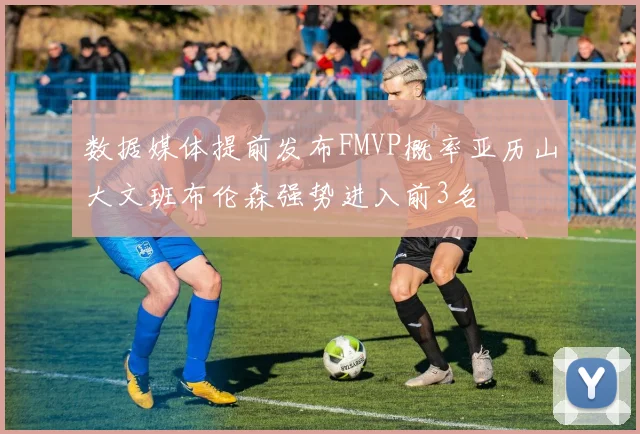 数据媒体提前发布FMVP概率亚历山大文班布伦森强势进入前3名