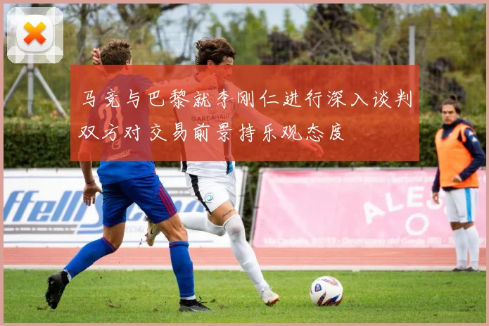 马竞与巴黎就李刚仁进行深入谈判双方对交易前景持乐观态度