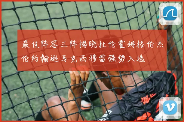 最佳阵容三阵揭晓杜伦霍姆格伦杰伦约翰逊马克西穆雷强势入选