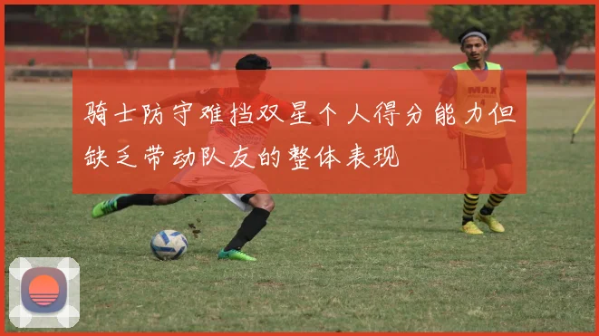 骑士防守难挡双星个人得分能力但缺乏带动队友的整体表现