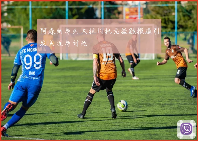 阿森纳与利夫拉门托无接触报道引发关注与讨论