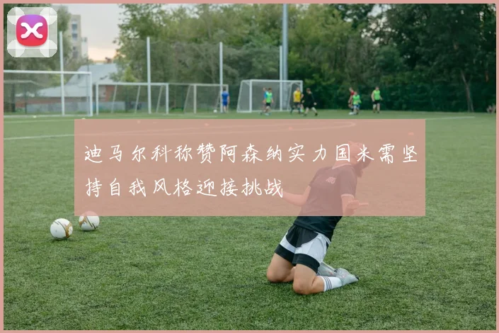 迪马尔科称赞阿森纳实力国米需坚持自我风格迎接挑战