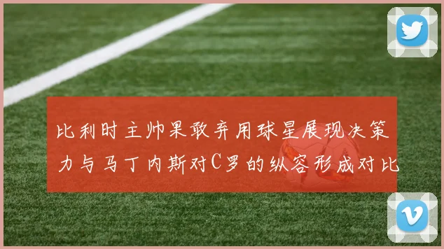 比利时主帅果敢弃用球星展现决策力与马丁内斯对C罗的纵容形成对比