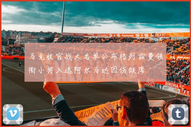 马竞收官战大名单公布格列兹曼领衔小将入选阿尔马达因伤缺席