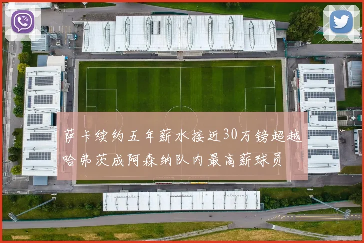 萨卡续约五年薪水接近30万镑超越哈弗茨成阿森纳队内最高薪球员